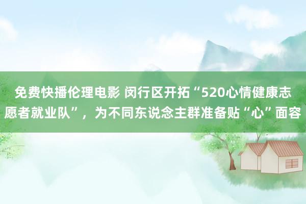 免费快播伦理电影 闵行区开拓“520心情健康志愿者就业队”，为不同东说念主群准备贴“心”面容
