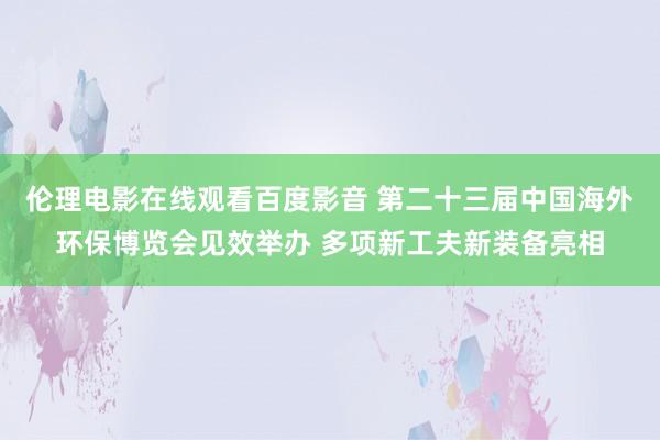 伦理电影在线观看百度影音 第二十三届中国海外环保博览会见效举办 多项新工夫新装备亮相