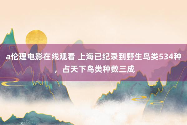 a伦理电影在线观看 上海已纪录到野生鸟类534种 ，占天下鸟类种数三成