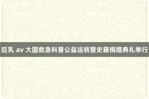 巨乳 av 大国救急科普公益运转暨史籍捐赠典礼举行
