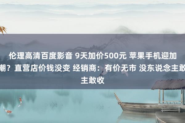 伦理高清百度影音 9天加价500元 苹果手机迎加价潮？直营店价钱没变 经销商：有价无市 没东说念主敢收
