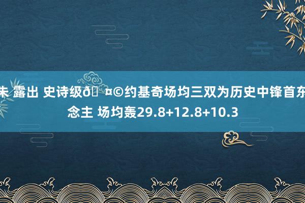 阿朱 露出 史诗级🤩约基奇场均三双为历史中锋首东说念主 场均轰29.8+12.8+10.3