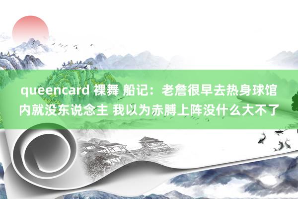queencard 裸舞 船记：老詹很早去热身球馆内就没东说念主 我以为赤膊上阵没什么大不了