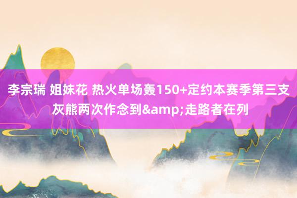 李宗瑞 姐妹花 热火单场轰150+定约本赛季第三支 灰熊两次作念到&走路者在列
