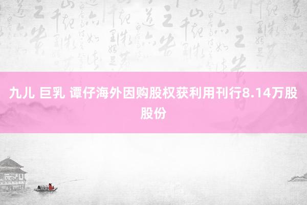 九儿 巨乳 谭仔海外因购股权获利用刊行8.14万股股份