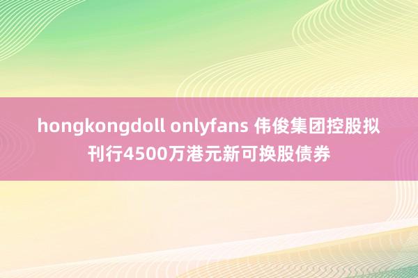 hongkongdoll onlyfans 伟俊集团控股拟刊行4500万港元新可换股债券