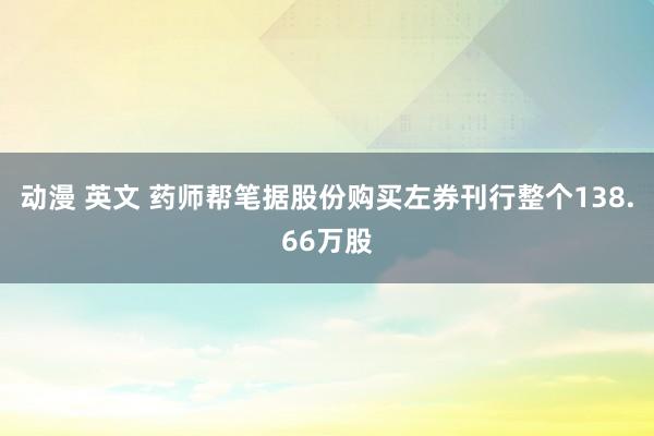 动漫 英文 药师帮笔据股份购买左券刊行整个138.66万股