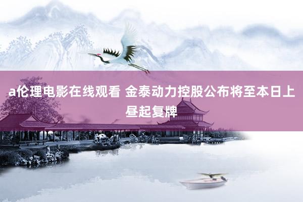 a伦理电影在线观看 金泰动力控股公布将至本日上昼起复牌