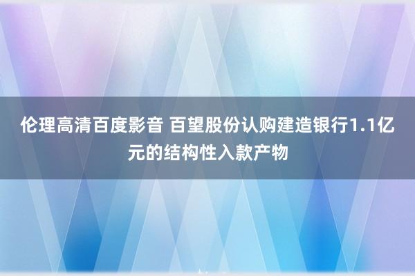 伦理高清百度影音 百望股份认购建造银行1.1亿元的结构性入款产物
