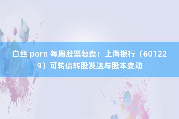 白丝 porn 每周股票复盘：上海银行（601229）可转债转股发达与股本变动
