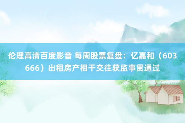 伦理高清百度影音 每周股票复盘：亿嘉和（603666）出租房产相干交往获监事贯通过