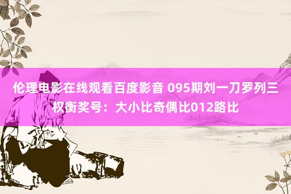 伦理电影在线观看百度影音 095期刘一刀罗列三权衡奖号：大小比奇偶比012路比