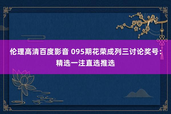 伦理高清百度影音 095期花荣成列三讨论奖号：精选一注直选推选