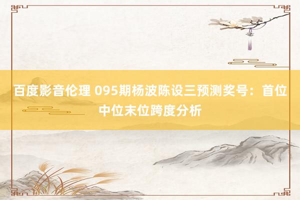百度影音伦理 095期杨波陈设三预测奖号：首位中位末位跨度分析