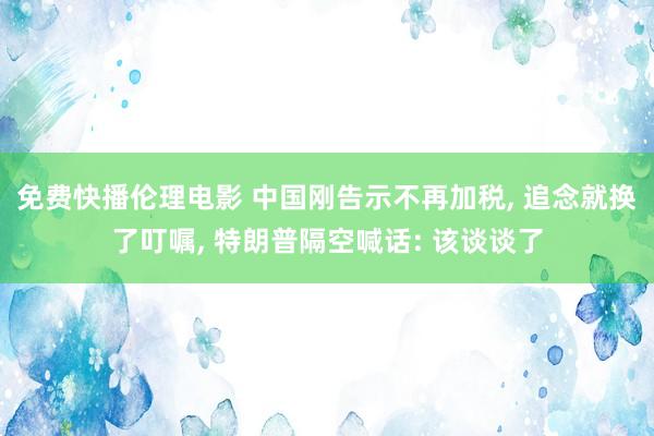 免费快播伦理电影 中国刚告示不再加税, 追念就换了叮嘱, 特朗普隔空喊话: 该谈谈了