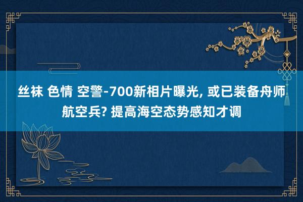 丝袜 色情 空警-700新相片曝光, 或已装备舟师航空兵? 提高海空态势感知才调