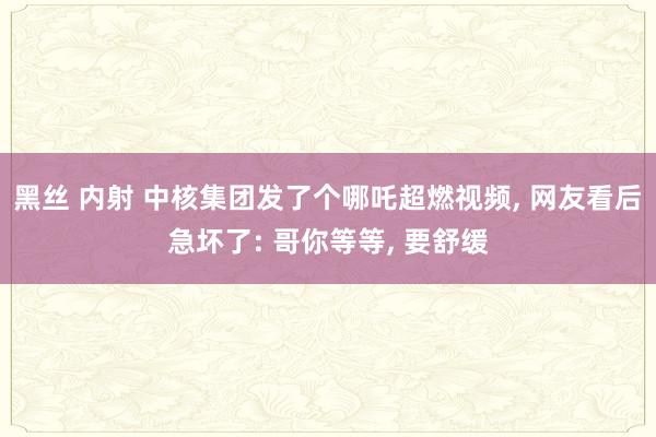 黑丝 内射 中核集团发了个哪吒超燃视频， 网友看后急坏了: 哥你等等， 要舒缓