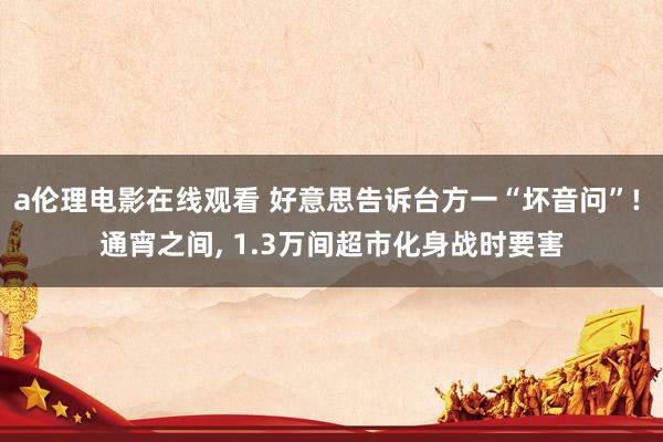 a伦理电影在线观看 好意思告诉台方一“坏音问”! 通宵之间， 1.3万间超市化身战时要害