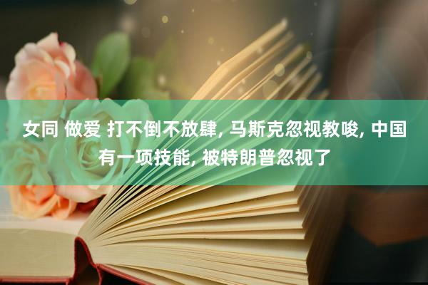 女同 做爱 打不倒不放肆， 马斯克忽视教唆， 中国有一项技能， 被特朗普忽视了