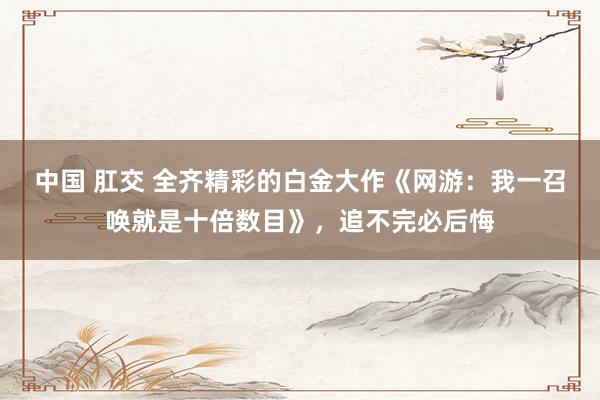中国 肛交 全齐精彩的白金大作《网游：我一召唤就是十倍数目》，追不完必后悔