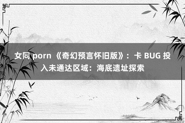 女同 porn 《奇幻预言怀旧版》：卡 BUG 投入未通达区域：海底遗址探索