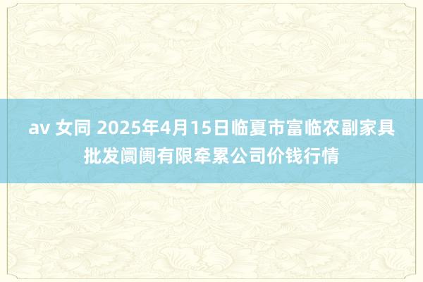 av 女同 2025年4月15日临夏市富临农副家具批发阛阓有限牵累公司价钱行情
