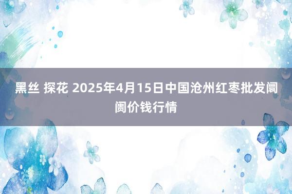 黑丝 探花 2025年4月15日中国沧州红枣批发阛阓价钱行情