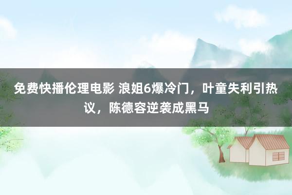 免费快播伦理电影 浪姐6爆冷门，叶童失利引热议，陈德容逆袭成黑马