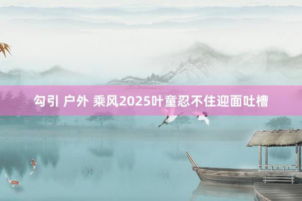 勾引 户外 乘风2025叶童忍不住迎面吐槽