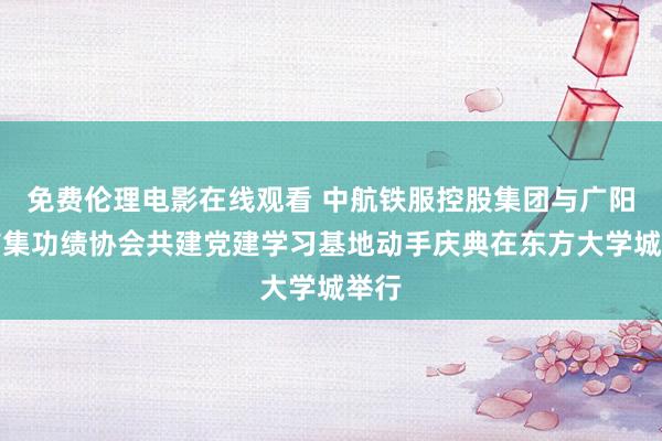 免费伦理电影在线观看 中航铁服控股集团与广阳区市集功绩协会共建党建学习基地动手庆典在东方大学城举行