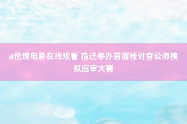 a伦理电影在线观看 宿迁举办首届检讨官讼师模拟庭审大赛