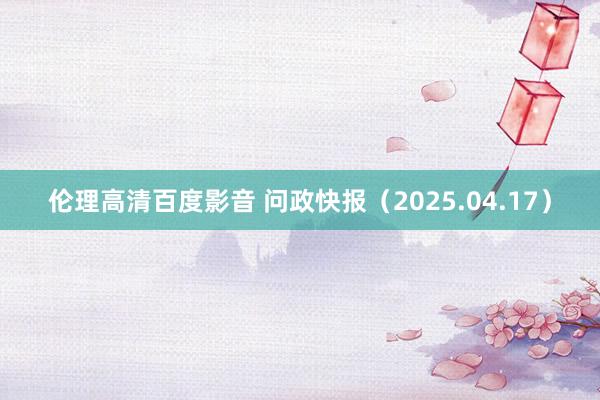 伦理高清百度影音 问政快报（2025.04.17）