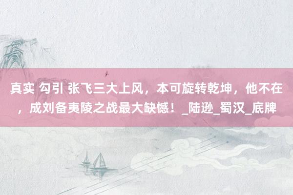 真实 勾引 张飞三大上风，本可旋转乾坤，他不在，成刘备夷陵之战最大缺憾！_陆逊_蜀汉_底牌