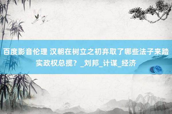 百度影音伦理 汉朝在树立之初弃取了哪些法子来踏实政权总揽？_刘邦_计谋_经济