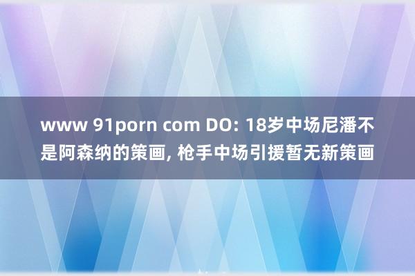 www 91porn com DO: 18岁中场尼潘不是阿森纳的策画， 枪手中场引援暂无新策画