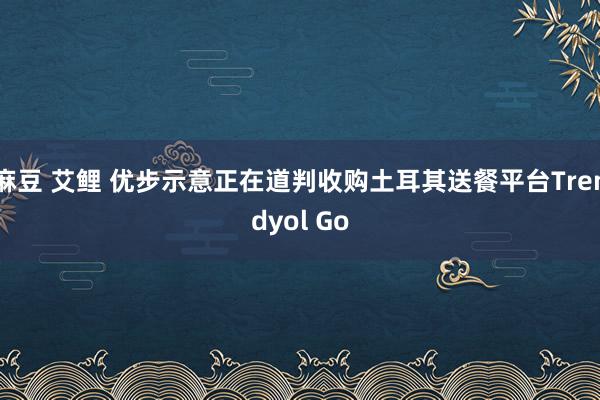 麻豆 艾鲤 优步示意正在道判收购土耳其送餐平台Trendyol Go