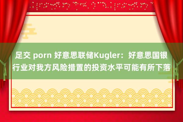 足交 porn 好意思联储Kugler：好意思国银行业对我方风险措置的投资水平可能有所下落