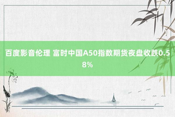 百度影音伦理 富时中国A50指数期货夜盘收跌0.58%