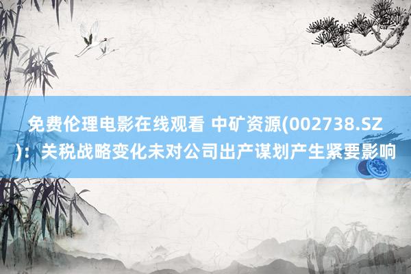 免费伦理电影在线观看 中矿资源(002738.SZ)：关税战略变化未对公司出产谋划产生紧要影响