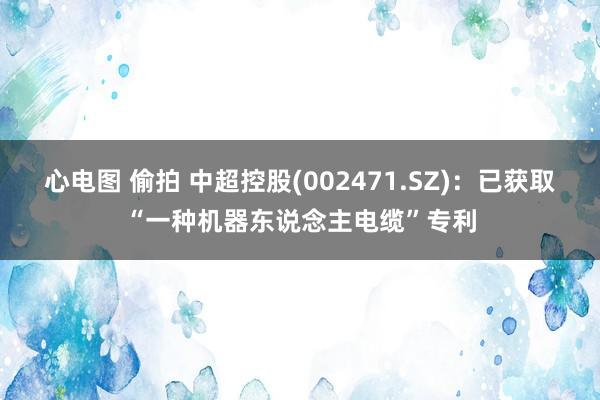 心电图 偷拍 中超控股(002471.SZ)：已获取“一种机器东说念主电缆”专利