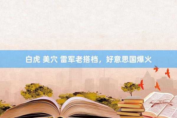 白虎 美穴 雷军老搭档，好意思国爆火