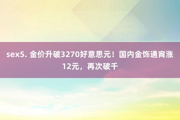 sex5. 金价升破3270好意思元！国内金饰通宵涨12元，再次破千