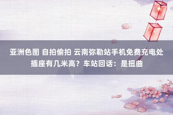 亚洲色图 自拍偷拍 云南弥勒站手机免费充电处插座有几米高？车站回话：是扭曲