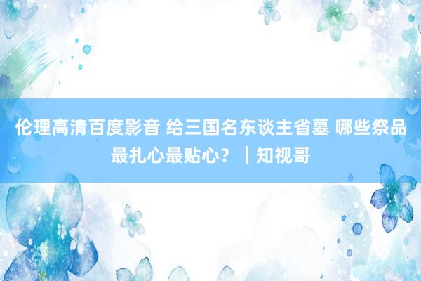 伦理高清百度影音 给三国名东谈主省墓 哪些祭品最扎心最贴心？｜知视哥