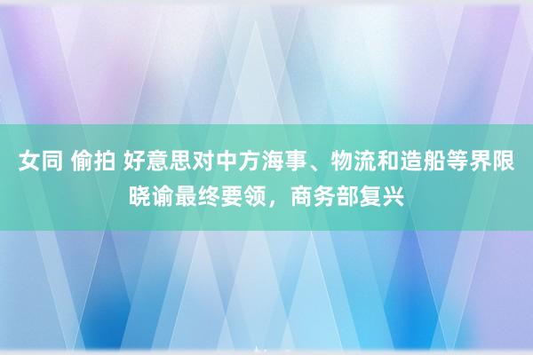 女同 偷拍 好意思对中方海事、物流和造船等界限晓谕最终要领，商务部复兴