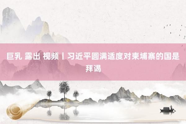 巨乳 露出 视频丨习近平圆满适度对柬埔寨的国是拜谒