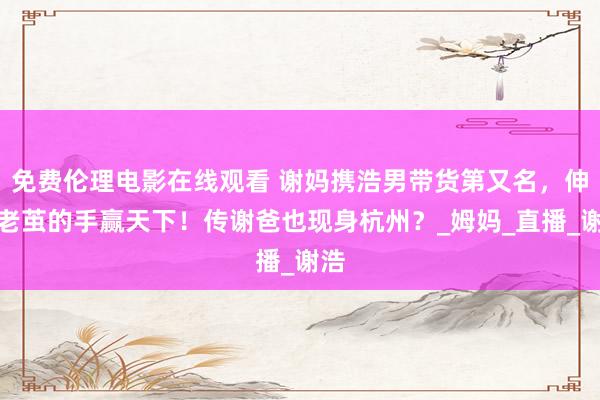 免费伦理电影在线观看 谢妈携浩男带货第又名，伸出老茧的手赢天下！传谢爸也现身杭州？_姆妈_直播_谢浩