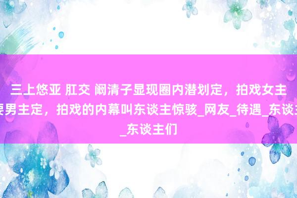 三上悠亚 肛交 阚清子显现圈内潜划定，拍戏女主需要男主定，拍戏的内幕叫东谈主惊骇_网友_待遇_东谈主们