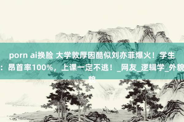 porn ai换脸 大学敦厚因酷似刘亦菲爆火！学生：昂首率100%，上课一定不逃！_网友_逻辑学_外貌