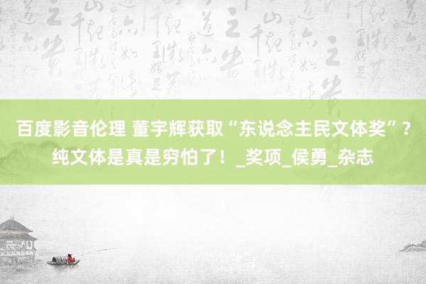 百度影音伦理 董宇辉获取“东说念主民文体奖”？纯文体是真是穷怕了！_奖项_侯勇_杂志
